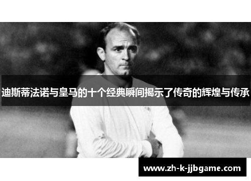 迪斯蒂法诺与皇马的十个经典瞬间揭示了传奇的辉煌与传承 迪斯蒂法诺与皇马的十个经典瞬间揭示了传奇的辉煌与传承