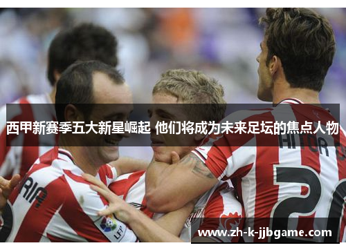 西甲新赛季五大新星崛起 他们将成为未来足坛的焦点人物