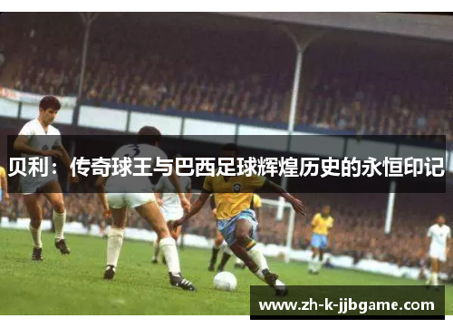 贝利：传奇球王与巴西足球辉煌历史的永恒印记