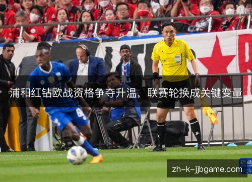 浦和红钻欧战资格争夺升温，联赛轮换成关键变量